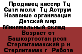 Продавец-кассир Тц Сити молл, Тц Аструм › Название организации ­ Детский мир › Минимальный оклад ­ 20 000 › Возраст от ­ 18 - Башкортостан респ., Стерлитамакский р-н, Стерлитамак г. Работа » Вакансии   